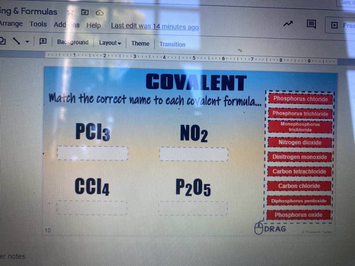 Sım,
ing & Formulas
D Pres
Arrange Tools Add ons Help
Last edit was 14 minutes ago
Background
Layout -
Theme
Transition
1 1 | 2 | 3 |.14 | 5 | 6. |.
COVA LENT
Match the correct name to each covalent formula. Phosphorus chiloride
Phosphorus trichloride
Monophosphorus
PCI3
NO2
trichloride
Nitrogen dioxide
Dinitrogen monoxide
Carbon tetrachloride
CI4
P205
Carbon chloride
Diphosphorus pentoxide
Phosphorus oxide
ODRAG
10
er notes
