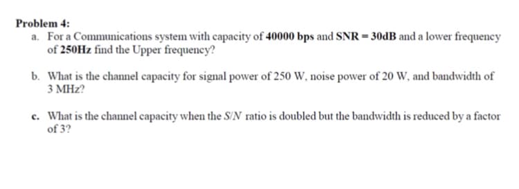 Problem 4:
a. For a Communications system with capacity of 40000 bps and SNR = 30DB and a lower frequency
of 250Hz find the Upper frequency?
b. What is the channel capacity for signal power of 250 W, noise power of 20 W, and bandwidth of
3 MHz?
c. What is the channel capacity when the S/N ratio is doubled but the bandwidth is reduced by a factor
of 3?
