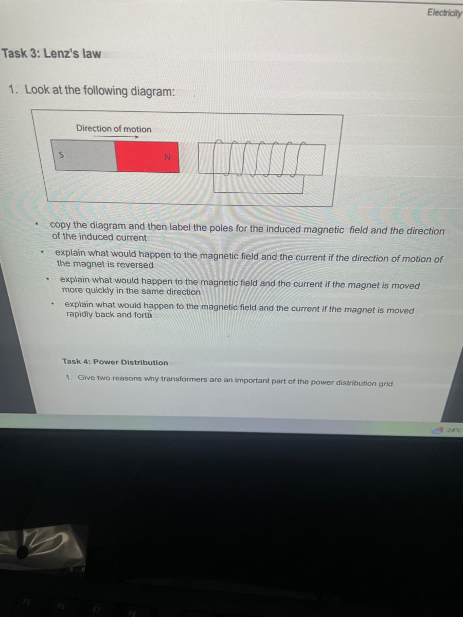 Task 3: Lenz's law
1. Look at the following diagram:
F5
S
Direction of motion
N
copy the diagram and then label the poles for the induced magnetic field and the direction
of the induced
ent
explain what would happen to the magnetic field and the current if the direction of motion of
the magnet is reversed
explain what would happen to the magnetic field and the current if the magnet is moved
more quickly in the same direction
explain what would happen to the magnetic field and the current if the magnet is moved
rapidly back and forth
F6
Task 4: Power Distribution
1. Give two reasons why transformers are an important part of the power distribution grid.
Electricity
F7
24°C