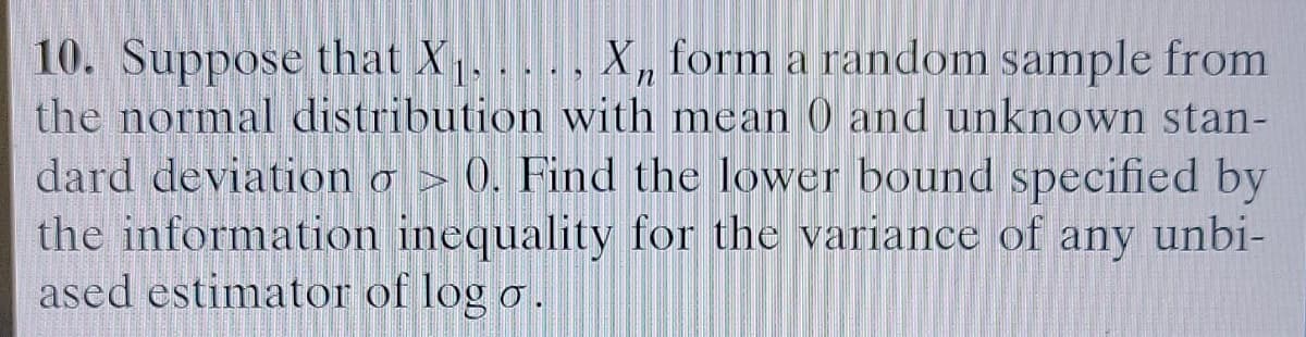 10. Suppose that X , X, form a random sample from
the normal distribution with mean 0 and unknown stan-
dard deviation o > 0). Find the lower bound specified by
the information inequality for the variance of any unbi-
ased estimator of log o.
