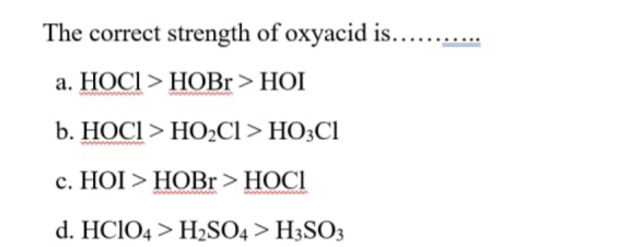 The correct strength of oxyacid is... .
а. НОСІ > НОBI> HOI
b. НОСІ > НО2CI > НO:CI
с. НОI > НОВr > HOCI
d. HCIO4 > H2SO4 > H3SO3
