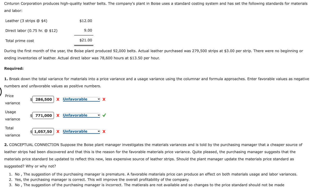 Cinturon Corporation produces high-quality leather belts. The company's plant in Boise uses a standard costing system and has set the following standards for materials
and labor:
Leather (3 strips @ $4)
Direct labor (0.75 hr. @ $12)
Price
Total prime cost
During the first month of the year, the Boise plant produced 92,000 belts. Actual leather purchased was 279,500 strips at $3.00 per strip. There were no beginning or
ending inventories of leather. Actual direct labor was 78,600 hours at $13.50 per hour.
variance
Required:
1. Break down the total variance for materials into a price variance and a usage variance using the columnar and formula approaches. Enter favorable values as negative
numbers and unfavorable values as positive numbers.
Usage
variance
$12.00
Total
9.00
variance
$21.00
286,500 X Unfavorable
771,000 X Unfavorable
$1,057,50 X Unfavorable
X
▼X
2. CONCEPTUAL CONNECTION Suppose the Boise plant manager investigates the materials variances and is told by the purchasing manager that a cheaper source of
leather strips had been discovered and that this is the reason for the favorable materials price variance. Quite pleased, the purchasing manager suggests that the
materials price standard be updated to reflect this new, less expensive source of leather strips. Should the plant manager update the materials price standard as
suggested? Why or why not?
1. No, The suggestion of the purchasing manager is premature. A favorable materials price can produce an effect on both materials usage and labor variances.
2. Yes, the purchasing manager is correct. This will improve the overall profitability of the company.
3. No, The suggestion of the purchasing manager is incorrect. The matierals are not available and so changes to the price standard should not be made