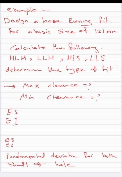 example
Design
loose Running fit
a
or a basic size of 121mm
Calculate the following
HLH>
LLH , HZS,LLS
determine the type f fit
> Max
cleaan ce =2
Min
clenran
ce
%3D
Es
E I
es
ec
fundamental deviatm for both
Shaft f hole

