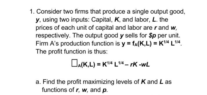 1. Consider two firms that produce a single output good,
y, using two inputs: Capital, K, and labor, L. the
prices of each unit of capital and labor are r and w,
respectively. The output good y sells for $p per unit.
Firm A's production function is y = fa(K,L) = K4 L14.
The profit function is thus:
DA(K,L) = K4 L'1/4 – rK -wL
a. Find the profit maximizing levels of K and L as
functions of r, w, and p.
