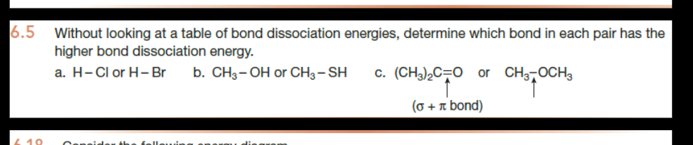 6.5
10
Without looking at a table of bond dissociation energies, determine which bond in each pair has the
higher bond dissociation energy.
a. H-Cl or H-Br b. CH3-OH or CH3 - SH c. (CH3)2C=O or CH3 OCH 3
(o + π bond)
Consider: