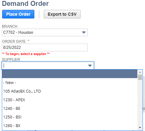 Demand Order
Place Order
BRANCH
C7702 - Houston
ORDER DATE*
8/25/2022
** To begin, select a supplier
SUPPLIER
- New -
105 AtlasBX Co., LTD
1230 - APEX
1240 - BE
1250 - BSI
1260 - BX
Export to CSV