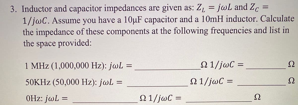 3. Inductor and capacitor impedances are given as: Z, = jwL and Zc =
1/jwC. Assume you have a 10µF capacitor and a 10mH inductor. Calculate
the impedance of these components at the following frequencies and list in
the space provided:
1 MHz (1,000,000 Hz): jwL
Ω 1/jωC
Ω
%D
50KHZ (50,000 Hz): jwL
N1/jwC =
Ω
0Hz: jwL =
N 1/jwC =
%3D
