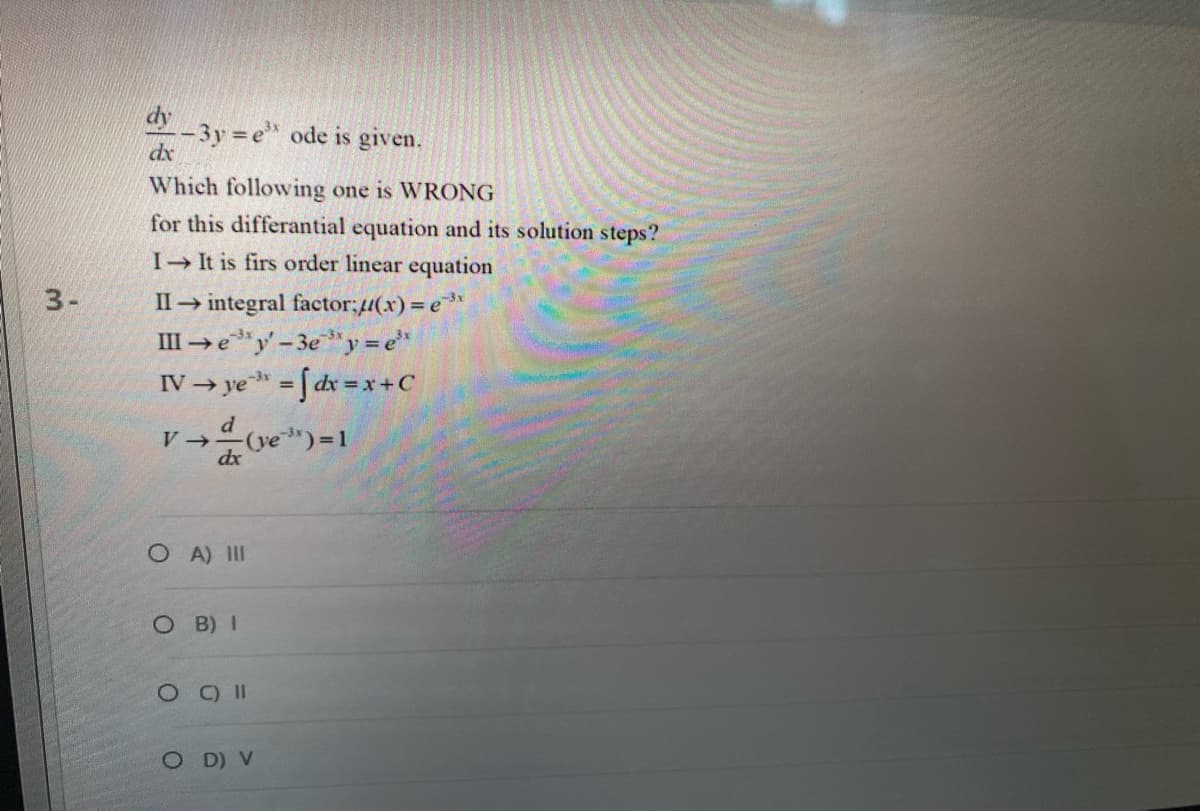 3-
dy
-3y=e ode is given.
Which following one is WRONG
for this differantial equation and its solution steps?
I→ It is firs order linear equation
II→ integral factor;//(x) = e³x
III →ey'-3e³y = e³
IV →ye³ = [dx = x + C
d
V → (ve ³) = 1
dx
dx
OA) III
OB) I
OC) II
OD) V