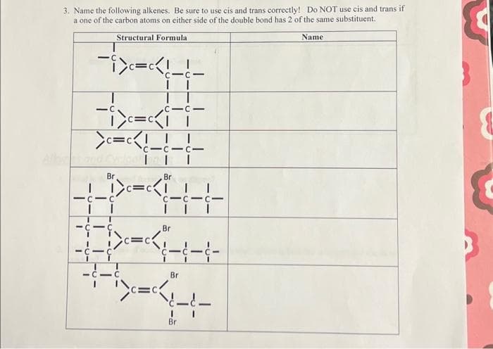 3. Name the following alkenes. Be sure to use cis and trans correctly! Do NOT use cis and trans if
a one of the carbon atoms on either side of the double bond has 2 of the same substituent.
Structural Formula
Name
-i>c=c<!-
-i>=<ii
>c=c<!-
I
CIC
Br
101
II
C 1c1
-C
CICI
| I
C-
Br
DXHH+
Br
>==-----
I
Br
Br
c=c I
«‹H+
c-c-c-
---
&