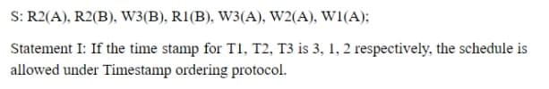 S: R2(A), R2(B), W3(B), R1(B), W3(A), W2(A), W1(A);
Statement I: If the time stamp for T1, T2, T3 is 3, 1, 2 respectively, the schedule is
allowed under Timestamp ordering protocol.
