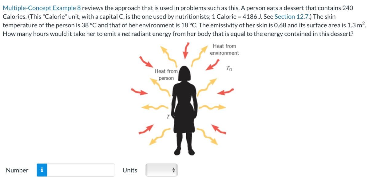 Multiple-Concept Example 8 reviews the approach that is used in problems such as this. A person eats a dessert that contains 240
Calories. (This "Calorie" unit, with a capital C, is the one used by nutritionists; 1 Calorie = 4186 J. See Section 12.7.) The skin
temperature of the person is 38 °C and that of her environment is 18 °C. The emissivity of her skin is 0.68 and its surface area is 1.3 m².
How many hours would it take her to emit a net radiant energy from her body that is equal to the energy contained in this dessert?
Heat from
environment
Number
Units
Heat from
person
Το
T