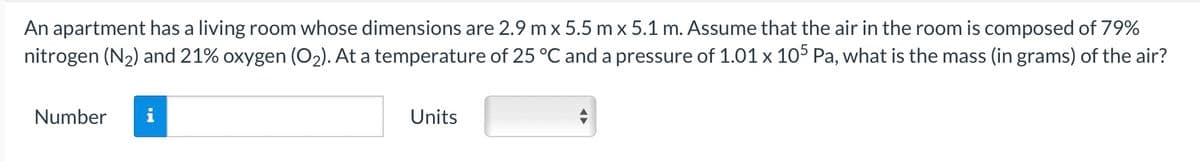 An apartment has a living room whose dimensions are 2.9 m x 5.5 m x 5.1 m. Assume that the air in the room is composed of 79%
nitrogen (N2) and 21% oxygen (O2). At a temperature of 25 °C and a pressure of 1.01 x 105 Pa, what is the mass (in grams) of the air?
Number
Units