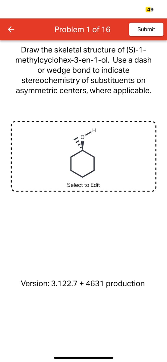 K
Problem 1 of 16
H
Draw the skeletal structure of (S)-1-
methylcyclohex-3-en-1-ol. Use a dash
or wedge bond to indicate
stereochemistry of substituents on
asymmetric centers, where applicable.
Select to Edit
49
Submit
Version: 3.122.7 +4631 production