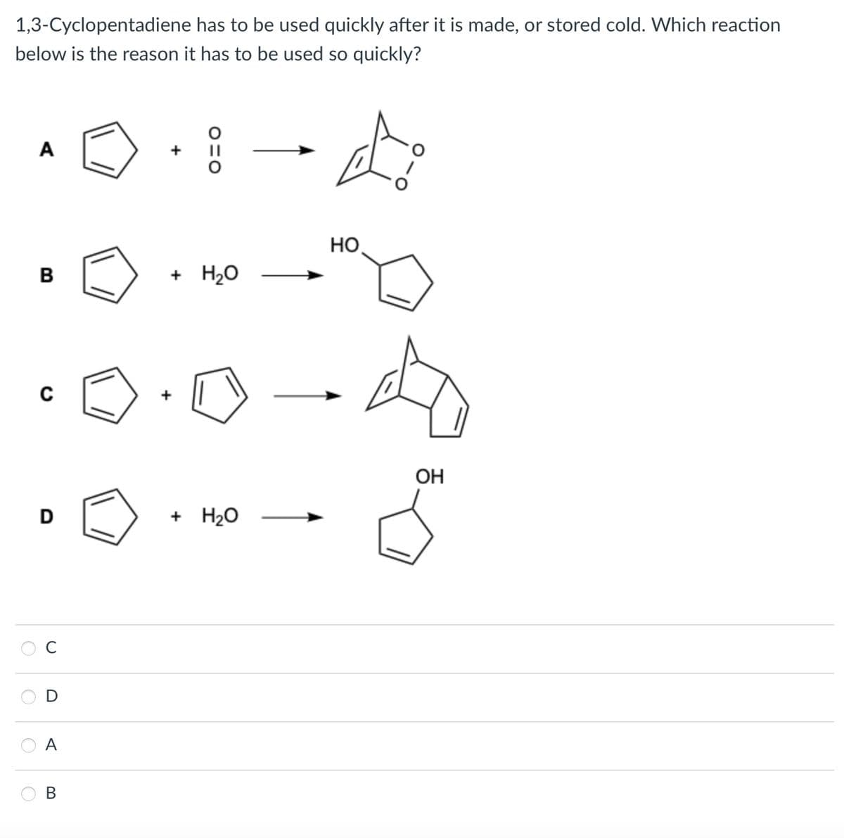 1,3-Cyclopentadiene has to be used quickly after it is made, or stored cold. Which reaction
below is the reason it has to be used so quickly?
10.1-0
A
B
C
+ H₂O
HO
D
+ H2O
S
OH
O
O
C
O
D
A
B