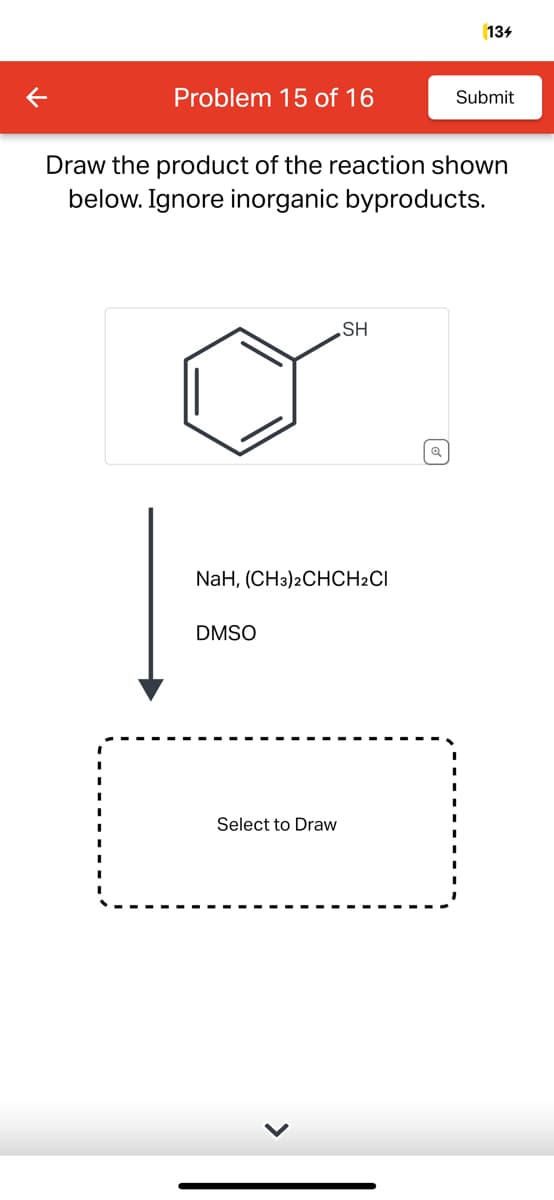 Problem 15 of 16
Draw the product of the reaction shown
below. Ignore inorganic byproducts.
NaH, (CH3)2CHCH2CI
DMSO
SH
Select to Draw
134
Submit