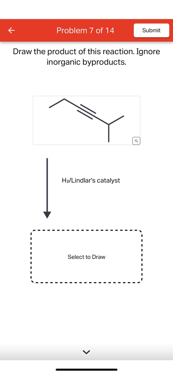 K
Problem 7 of 14
Draw the product of this reaction. Ignore
inorganic byproducts.
H₂/Lindlar's catalyst
Submit
Select to Draw