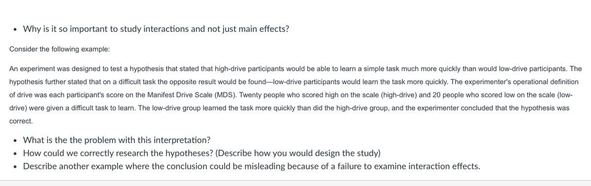 •
Why is it so important to study interactions and not just main effects?
Consider the following example:
An experiment was designed to test a hypothesis that stated that high-drive participants would be able to learn a simple task much more quickly than would low-drive participants. The
hypothesis further stated that on a difficult task the opposite result would be found-low-drive participants would learn the task more quickly. The experimenter's operational definition
of drive was each participant's score on the Manifest Drive Scale (MDS). Twenty people who scored high on the scale (high-drive) and 20 people who scored low on the scale (low-
drive) were given a difficult task to learn. The low-drive group learned the task more quickly than did the high-drive group, and the experimenter concluded that the hypothesis was
correct.
• What is the the problem with this interpretation?
• How could we correctly research the hypotheses? (Describe how you would design the study)
• Describe another example where the conclusion could be misleading because of a failure to examine interaction effects.