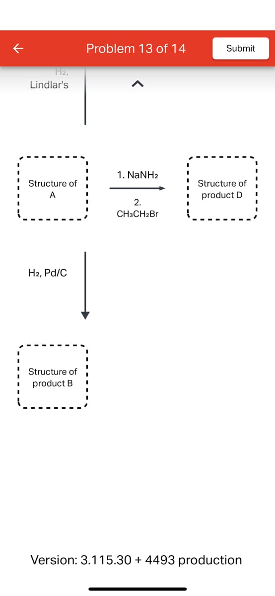 K
H2,
Lindlar's
Structure of
A
H2, Pd/C
Structure of
product B
Problem 13 of 14
1. NaNH2
2.
CH3CH2Br
Submit
Structure of
product D
Version: 3.115.30 + 4493 production
