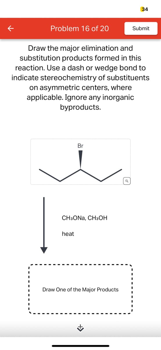 K
Problem 16 of 20
Draw the major elimination and
substitution products formed in this
reaction. Use a dash or wedge bond to
indicate stereochemistry of substituents
on asymmetric centers, where
applicable. Ignore any inorganic
byproducts.
Br
CH3ONA, CH3OH
heat
Draw One of the Major Products
»
34
Q
Submit