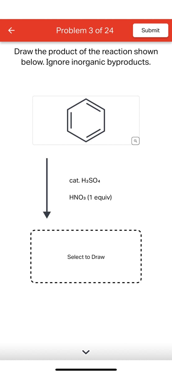 Problem 3 of 24
Draw the product of the reaction shown
below. Ignore inorganic byproducts.
cat. H2SO4
HNO3 (1 equiv)
Submit
Select to Draw