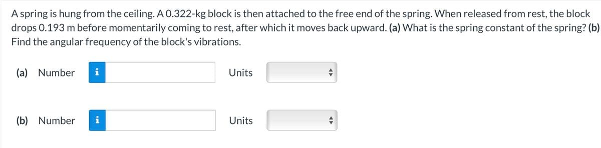 A spring is hung from the ceiling. A 0.322-kg block is then attached to the free end of the spring. When released from rest, the block
drops 0.193 m before momentarily coming to rest, after which it moves back upward. (a) What is the spring constant of the spring? (b)
Find the angular frequency of the block's vibrations.
(a) Number
(b) Number
Units
Units