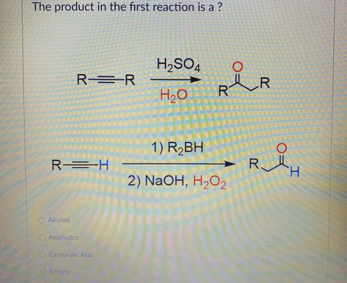 The product in the first reaction is a ?
H,SO4
R =R
R
H20
R
1) R,BH
R =H
H.
2) NaOH, H2O2
O Alcohol
O Aldehydes
Carboxylic Acid
O Ketone
