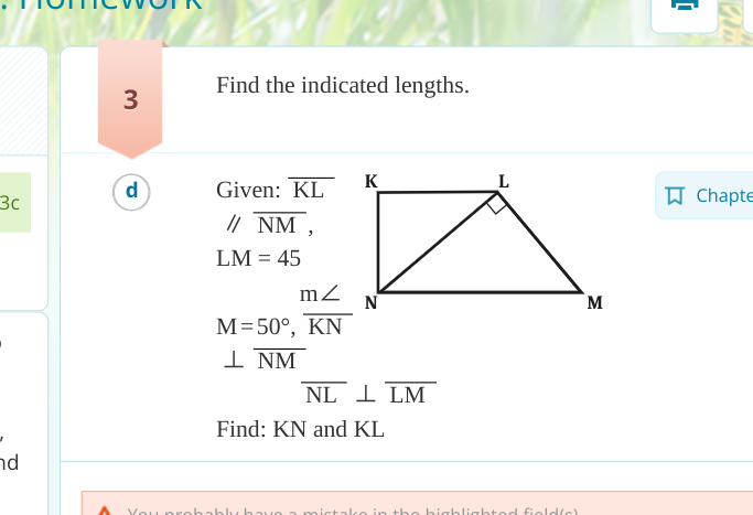 3с
nd
3
Find the indicated lengths.
d
Given: KL
// NM,
LM = 45
m
M=50°, KN
1 NM
K
N
M
NL 1 LM
Find: KN and KL
You probably have a mistake in the highlighted field/c)
Chapte