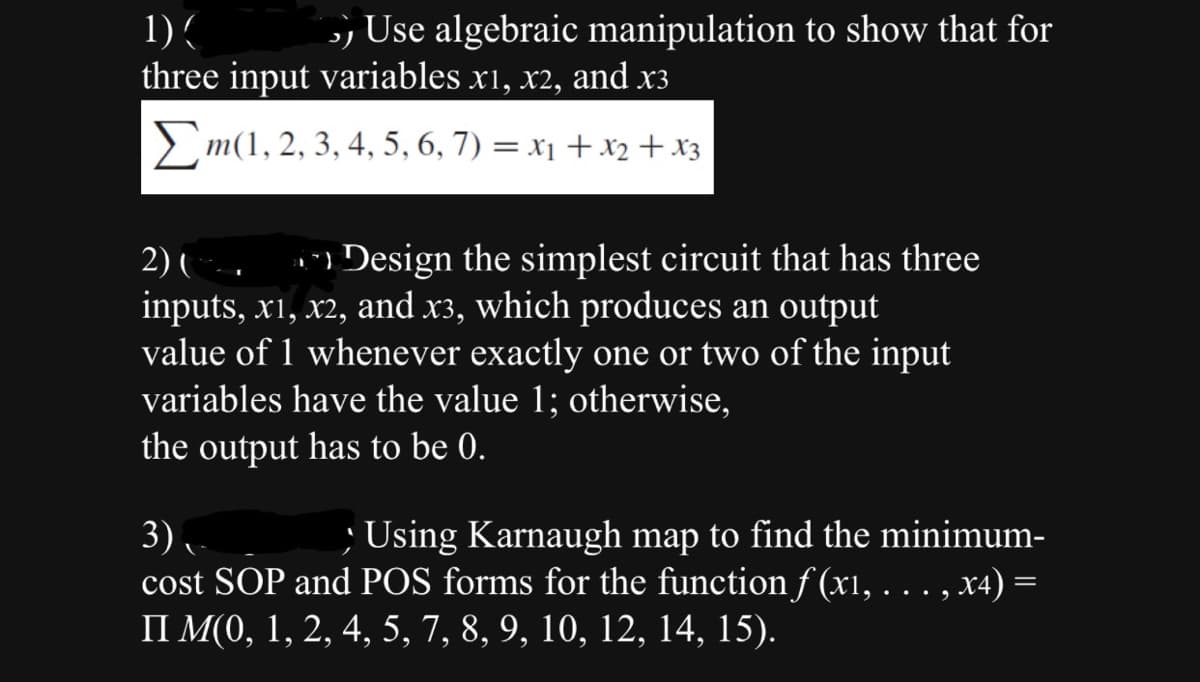 1) (
Use algebraic manipulation to show that for
three input variables x1, x2, and x3
m(1, 2, 3, 4, 5, 6, 7) = x₁ + x2 + x3
2) (
n Design the simplest circuit that has three
inputs, x1, x2, and x³, which produces an output
value of 1 whenever exactly one or two of the input
variables have the value 1; otherwise,
the output has to be 0.
3),
; Using Karnaugh map to find the minimum-
cost SOP and POS forms for the function f(x1, . . . , x4)
II M(0, 1, 2, 4, 5, 7, 8, 9, 10, 12, 14, 15).
=