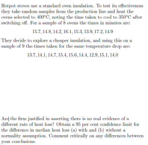 Hotpot stoves use a standard oven insulation. To test its effectiveness
they take random samples from the production line and heat the
ovens selected to 400°C, noting the time taken to cool to 350°C after
switching off. For a sample of 8 ovens the times in minutes are:
15.7, 14.8, 14.2, 16.1, 15.3, 13.9, 17.2, 14.9
They decide to explore a cheaper insulation, and using this on a
sample of 9 the times taken for the same temperature drop are:
13.7, 14.1, 14.7, 15.4, 15.6, 14.4, 12.9, 15.1, 14.0
Are the firm justified in asserting there is no real evidence of a
different rate of heat loss? Obtain a 95 per cent confidence limit for
the difference in median heat loss (a) with and (b) without a
normality assumption. Comment critically on any differences between
your conclusions.
