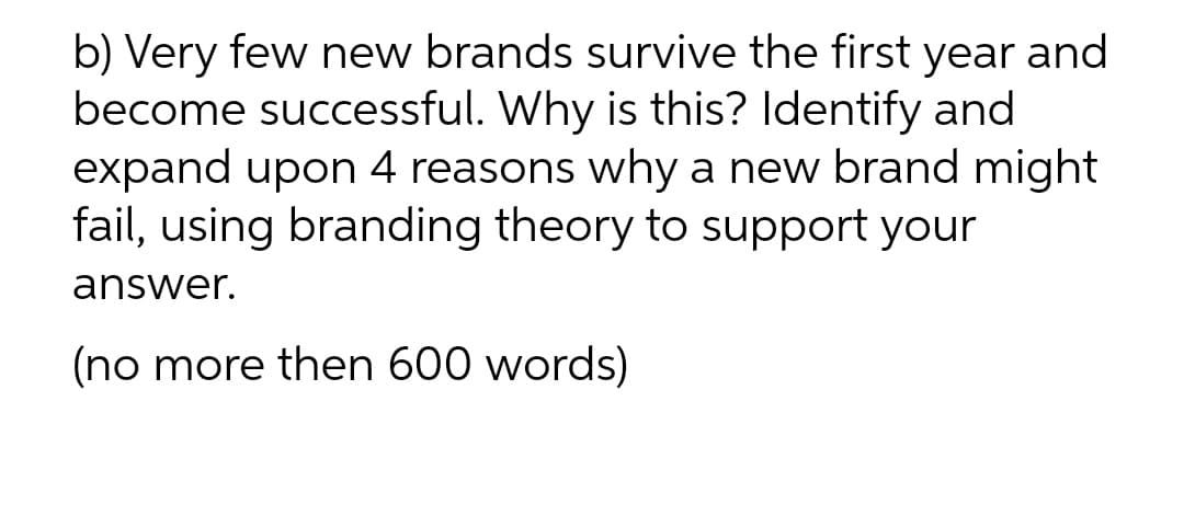 b) Very few new brands survive the first year and
become successful. Why is this? Identify and
expand upon 4 reasons why a new brand might
fail, using branding theory to support your
answer.
(no more then 600 words)
