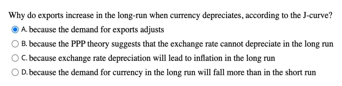 Why do exports increase in the long-run when currency depreciates, according to the J-curve?
A. because the demand for exports adjusts
B. because the PPP theory suggests that the exchange rate cannot depreciate in the long run
C. because exchange rate depreciation will lead to inflation in the long run
D. because the demand for currency in the long run will fall more than in the short run