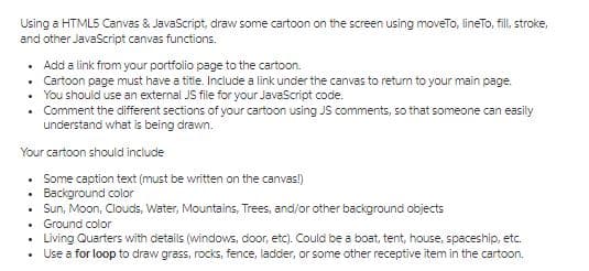 Using a HTML5 Canvas & JavaScript, draw some cartoon on the screen using moveTo, lineTo, fill, stroke,
and other JavaScript canvas functions.
• Add a link from your portfolio page to the cartoon.
• Cartoon page must have a title. Include a link under the canvas to retum to your main page.
• You should use an external JS file for your JavaScript code.
Comment the different sections of your cartoon using JS comments, so that someone can easily
understand what is being drawn.
Your cartoon should include
Some caption text (must be written on the canvas!)
Background color
Sun, Moon, Clouds, Water, Mountains, Trees, and/or other background objects
• Ground color
Living Quarters with details (windows, door, etc). Could be a boat, tent, house, spaceship, etc.
• Use a for loop to draw grass, rocks, fence, ladder, or some other receptive item in the cartoon.
