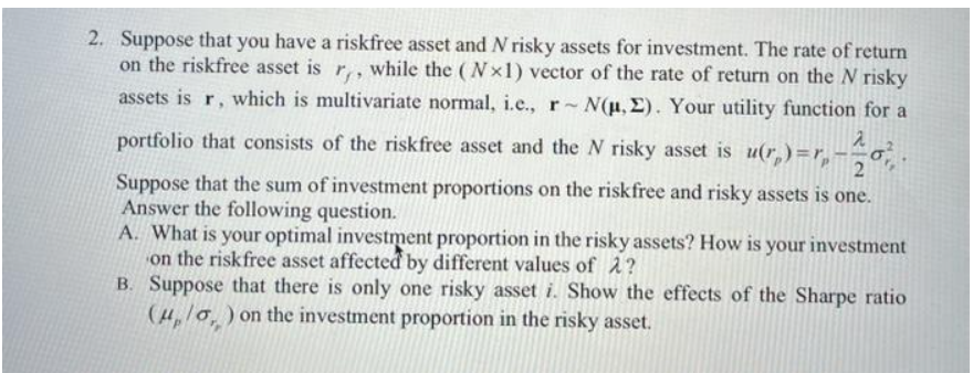 2. Suppose that you have a riskfree asset and N risky assets for investment. The rate of return
on the riskfree asset is r,, while the (Nx1) vector of the rate of return on the N risky
assets is r, which is multivariate normal, i.e., r N(u, E). Your utility function for a
portfolio that consists of the riskfree asset and the N risky asset is u(r,)=r,-=o,
2
Suppose that the sum of investment proportions on the riskfree and risky assets is one.
Answer the following question.
A. What is your optimal investment proportion in the risky assets? How is your investment
on the riskfree asset affected by different values of 2?
B. Suppose that there is only one risky asset i. Show the effects of the Sharpe ratio
(4,/0, ) on the investment proportion in the risky asset.
