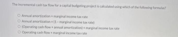 The incremental cash tax flow for a capital budgeting project is calculated using which of the following formulas?
O Annual amortization x marginal income tax rate
Annual amortization x (1-marginal income tax rate)
(Operating cash flow + annual amortization) x marginal income tax rate
O Operating cash flow x marginal income tax rate