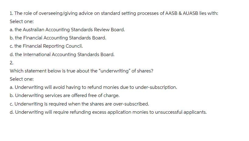 1. The role of overseeing/giving advice on standard setting processes of AASB & AUASB lies with:
Select one:
a. the Australian Accounting Standards Review Board.
b. the Financial Accounting Standards Board.
c. the Financial Reporting Council.
d. the International Accounting Standards Board.
2.
Which statement below is true about the "underwriting" of shares?
Select one:
a. Underwriting will avoid having to refund monies due to under-subscription.
b. Underwriting services are offered free of charge.
c. Underwriting is required when the shares are over-subscribed.
d. Underwriting will require refunding excess application monies to unsuccessful applicants.