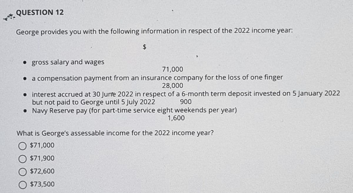 QUESTION 12
George provides you with the following information in respect of the 2022 income year:
$
• gross salary and wages
• a compensation payment from an insurance company for the loss of one finger
28,000
• interest accrued at 30 June 2022 in respect of a 6-month term deposit invested on 5 January 2022
but not paid to George until 5 July 2022
900
• Navy Reserve pay (for part-time service eight weekends per year)
1,600
71,000
What is George's assessable income for the 2022 income year?
$71,000
$71,900
$72,600
O $73,500
