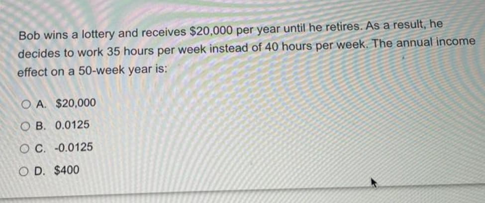 Bob wins a lottery and receives $20,000 per year until he retires. As a result, he
decides to work 35 hours per week instead of 40 hours per week. The annual income
effect on a 50-week year is:
O A. $20,000
O B. 0.0125
O C. -0.0125
O D. $400
