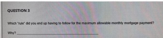 QUESTION 3
Which "rule" did you end up having to follow for the maximum allowable monthly mortgage payment?
Why?