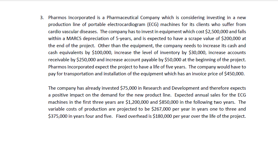 3. Pharmos Incorporated is a Pharmaceutical Company which is considering investing in a new
production line of portable electrocardiogram (ECG) machines for its clients who suffer from
cardio vascular diseases. The company has to invest in equipment which cost $2,500,000 and falls
within a MARCS depreciation of 5-years, and is expected to have a scrape value of $200,000 at
the end of the project. Other than the equipment, the company needs to increase its cash and
cash equivalents by $100,000, increase the level of inventory by $30,000, increase accounts
receivable by $250,000 and increase account payable by $50,000 at the beginning of the project.
Pharmos Incorporated expect the project to have a life of five years. The company would have to
pay for transportation and installation of the equipment which has an invoice price of $450,000.
The company has already invested $75,000 in Research and Development and therefore expects
a positive impact on the demand for the new product line. Expected annual sales for the ECG
machines in the first three years are $1,200,000 and $850,000 in the following two years. The
variable costs of production are projected to be $267,000 per year in years one to three and
$375,000 in years four and five. Fixed overhead is $180,000 per year over the life of the project.
