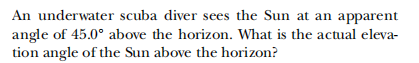 An underwater scuba diver sees the Sun at an apparent
angle of 45.0° above the horizon. What is the actual eleva-
tion angle of the Sun above the horizon?
