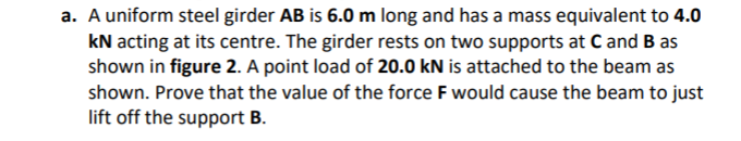 a. A uniform steel girder AB is 6.0 m long and has a mass equivalent to 4.0
kN acting at its centre. The girder rests on two supports at C and B as
shown in figure 2. A point load of 20.0 kN is attached to the beam as
shown. Prove that the value of the force F would cause the beam to just
lift off the support B.
