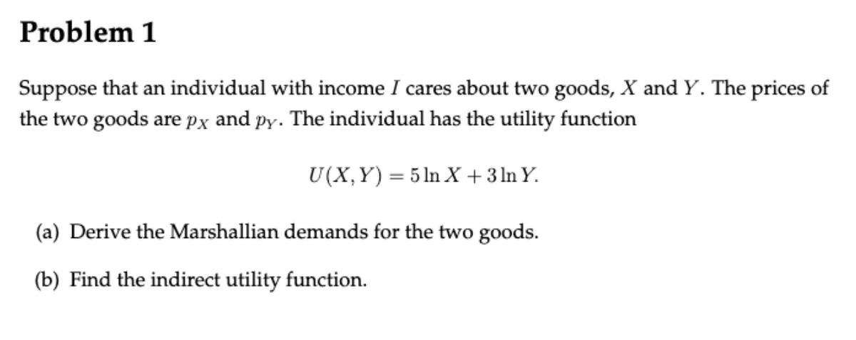 Problem 1
Suppose that an individual with income I cares about two goods, X and Y. The prices of
the two goods are px and py. The individual has the utility function
U(X,Y) = 5ln X + 3 ln Y.
(a) Derive the Marshallian demands for the two goods.
(b) Find the indirect utility function.