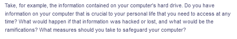 Take, for example, the information contained on your computer's hard drive. Do you have
information on your computer that is crucial to your personal life that you need to access at any
time? What would happen if that information was hacked or lost, and what would be the
ramifications? What measures should you take to safeguard your computer?
