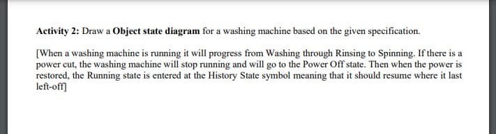 Activity 2: Draw a Object state diagram for a washing machine based on the given specification.
[When a washing machine is running it will progress from Washing through Rinsing to Spinning. If there is a
power cut, the washing machine will stop running and will go to the Power Off state. Then when the power is
restored, the Running state is entered at the History State symbol meaning that it should resume where it last
left-off]