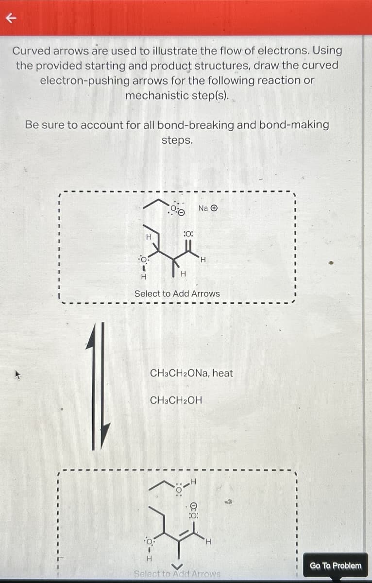 K
Curved arrows are used to illustrate the flow of electrons. Using
the provided starting and product structures, draw the curved
electron-pushing arrows for the following reaction or
mechanistic step(s).
Be sure to account for all bond-breaking and bond-making
steps.
H
:O:
H
Na Ⓒ
H
Select to Add Arrows
CH3CH2ONa, heat
CH3CH2OH
:O:
H
H
Select to Add Arrows
Go To Problem
