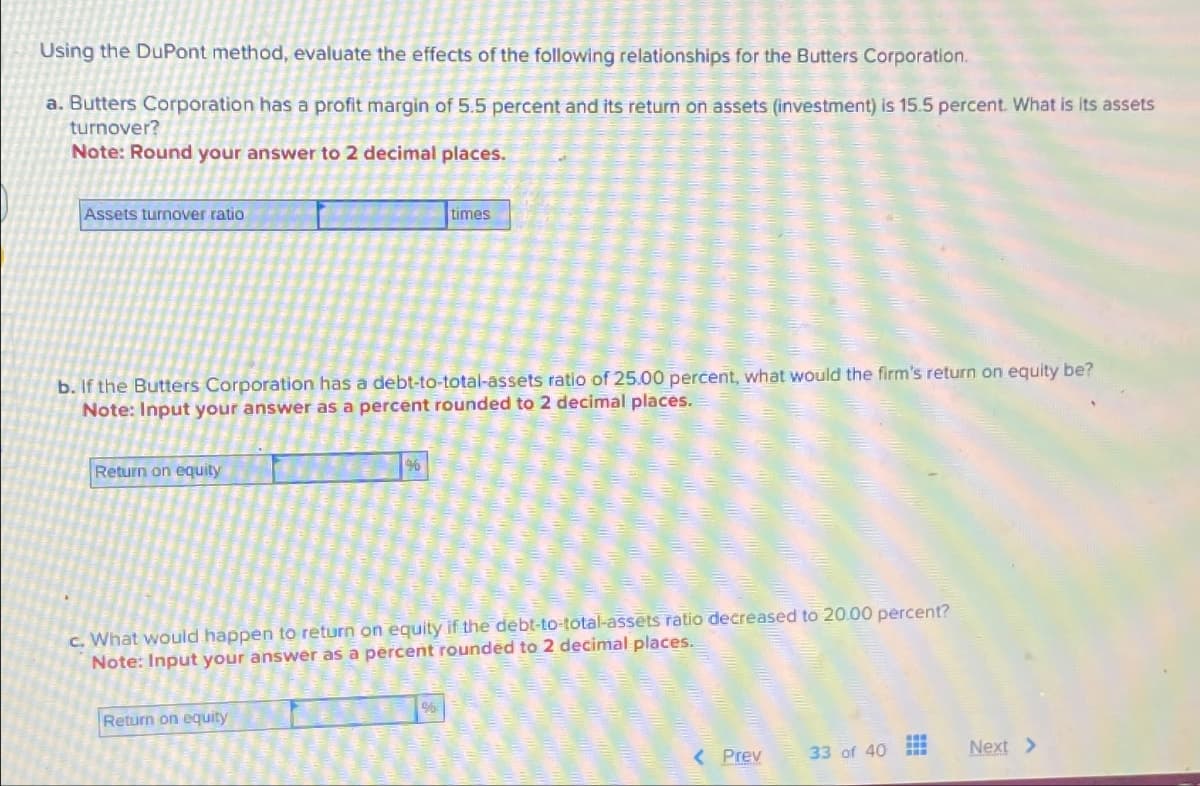 Using the DuPont method, evaluate the effects of the following relationships for the Butters Corporation.
a. Butters Corporation has a profit margin of 5.5 percent and its return on assets (investment) is 15.5 percent. What is its assets
turnover?
Note: Round your answer to 2 decimal places.
Assets turnover ratio
b. If the Butters Corporation has a debt-to-total-assets ratio of 25.00 percent, what would the firm's return on equity be?
Note: Input your answer as a percent rounded to 2 decimal places.
Return on equity
%
Return on equity
times
c. What would happen to return on equity if the debt-to-total-assets ratio decreased to 20.00 percent?
Note: Input your answer as a percent rounded to 2 decimal places.
$
< Prev
33 of 40
Next >