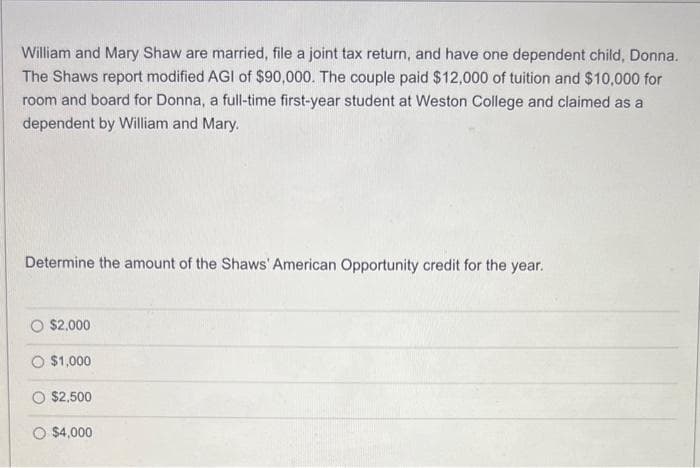William and Mary Shaw are married, file a joint tax return, and have one dependent child, Donna.
The Shaws report modified AGI of $90,000. The couple paid $12,000 of tuition and $10,000 for
room and board for Donna, a full-time first-year student at Weston College and claimed as a
dependent by William and Mary.
Determine the amount of the Shaws' American Opportunity credit for the year.
$2,000
$1,000
$2,500
O $4,000