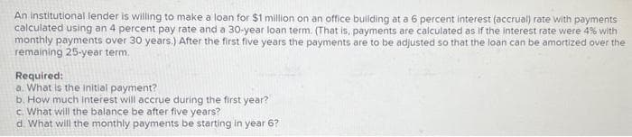 An institutional lender is willing to make a loan for $1 million on an office building at a 6 percent interest (accrual) rate with payments
calculated using an 4 percent pay rate and a 30-year loan term. (That is, payments are calculated as if the interest rate were 4% with
monthly payments over 30 years.) After the first five years the payments are to be adjusted so that the loan can be amortized over the
remaining 25-year term.
Required:
a. What is the initial payment?
b. How much interest will accrue during the first year?
c. What will the balance be after five years?
d. What will the monthly payments be starting in year 6?