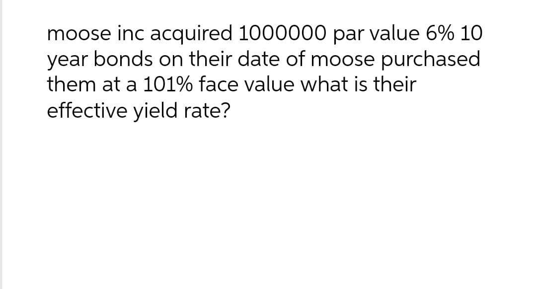moose inc acquired 1000000 par value 6% 10
year bonds on their date of moose purchased
them at a 101% face value what is their
effective yield rate?