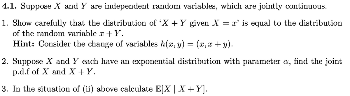 4.1. Suppose X and Y are independent random variables, which are jointly continuous.
x' is equal to the distribution
1. Show carefully that the distribution of 'X + Y given X
of the random variable à +Y.
Hint: Consider the change of variables h(x, y) = (x,x+y).
=
2. Suppose X and Y each have an exponential distribution with parameter a, find the joint
p.d.f of X and X + Y.
3. In the situation of (ii) above calculate E[X | X + Y].